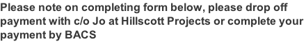 Please note on completing form below, please drop off  payment with c/o Jo at Hillscott Projects or complete your  payment by BACS