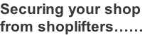 Securing your shop  from shoplifters……